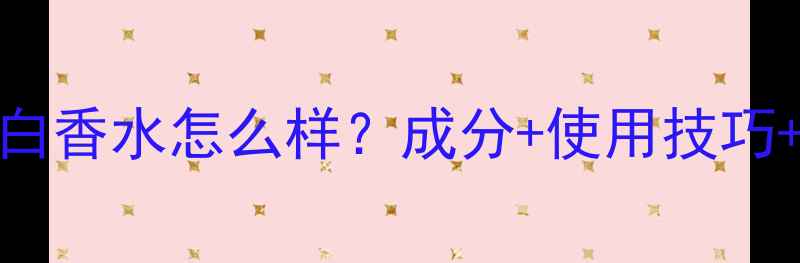 图片 深度测评伊丽莎白香水怎么样？成分+使用技巧+适合肤质全指南