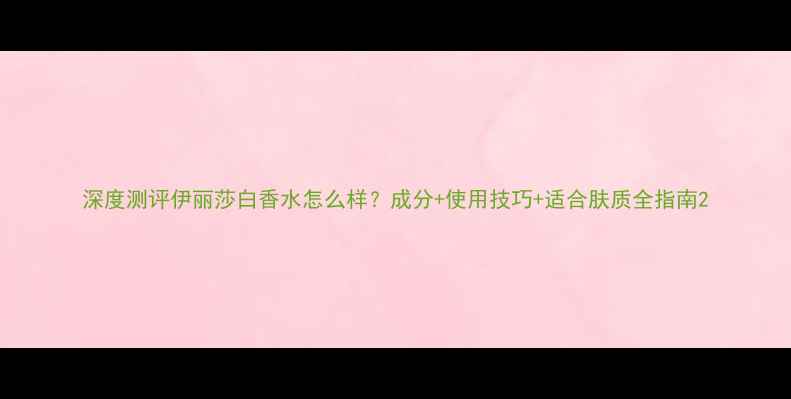 图片 深度测评伊丽莎白香水怎么样？成分+使用技巧+适合肤质全指南2