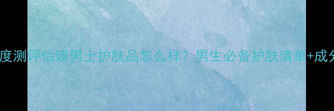 图片 深度测评怡臻男士护肤品怎么样？男生必备护肤清单+成分1