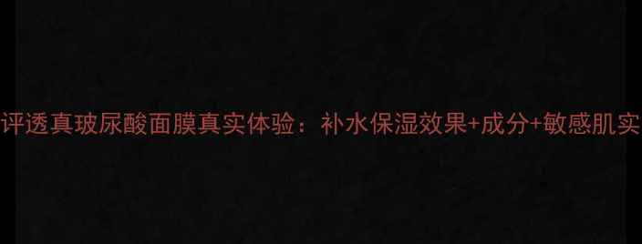 图片 深度测评透真玻尿酸面膜真实体验：补水保湿效果+成分+敏感肌实测报告