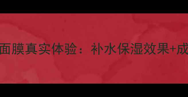 图片 深度测评透真玻尿酸面膜真实体验：补水保湿效果+成分+敏感肌实测报告1