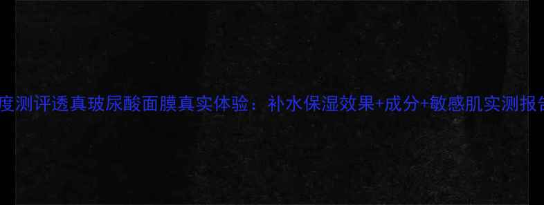 图片 深度测评透真玻尿酸面膜真实体验：补水保湿效果+成分+敏感肌实测报告2