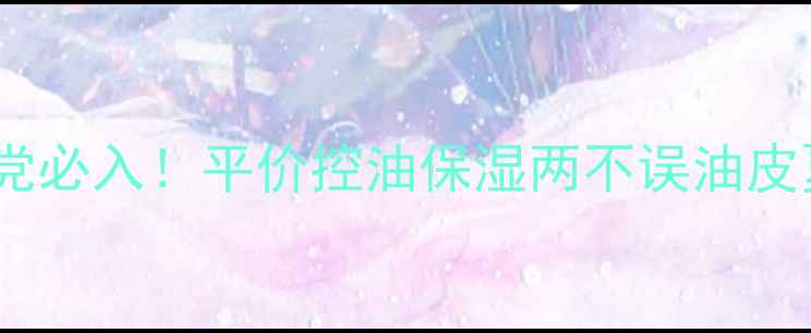 图片 深海控油保湿露学生党必入！平价控油保湿两不误油皮夏季护肤秘籍大公开1