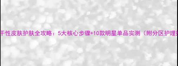 图片 混合偏干性皮肤护肤全攻略：5大核心步骤+10款明星单品实测（附分区护理技巧）1