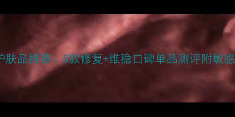 图片 混合型敏感肌护肤品推荐：5款修复+维稳口碑单品测评附敏感肌护肤全攻略1