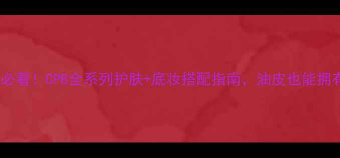 图片 混合油皮必看！CPB全系列护肤+底妆搭配指南，油皮也能拥有哑光肌1