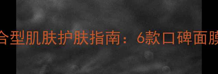 图片 混合肌必看！混合型肌肤护肤指南：6款口碑面膜成分与实测对比