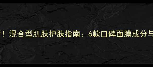 图片 混合肌必看！混合型肌肤护肤指南：6款口碑面膜成分与实测对比2