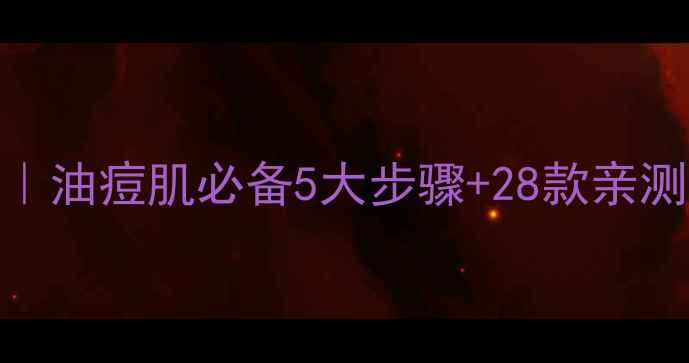 图片 混油痘肌护肤全攻略｜油痘肌必备5大步骤+28款亲测好物（附避雷指南）