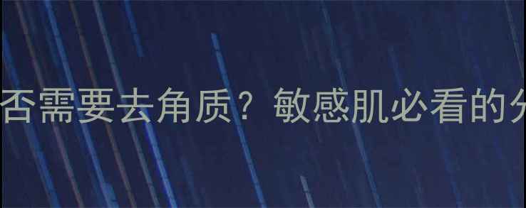 图片 清洁面膜后是否需要去角质？敏感肌必看的分层护理指南2