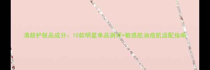 图片 清颜护肤品成分：10款明星单品测评+敏感肌油痘肌适配指南