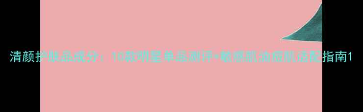 图片 清颜护肤品成分：10款明星单品测评+敏感肌油痘肌适配指南1