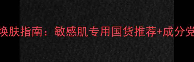 图片 温和无添加补水护肤品7天焕肤指南：敏感肌专用国货推荐+成分党必入清单（附实测对比）1