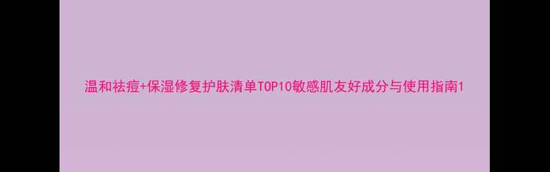 图片 温和祛痘+保湿修复护肤清单TOP10敏感肌友好成分与使用指南1