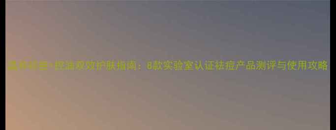 图片 温和祛痘+控油双效护肤指南：8款实验室认证祛痘产品测评与使用攻略