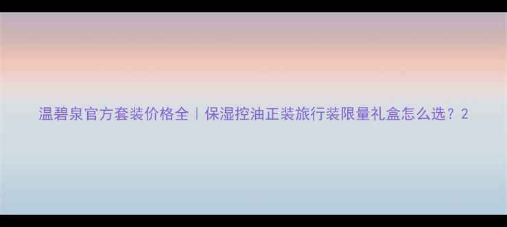 图片 温碧泉官方套装价格全｜保湿控油正装旅行装限量礼盒怎么选？2