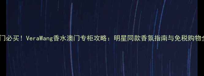 图片 澳门必买！VeraWang香水澳门专柜攻略：明星同款香氛指南与免税购物全2