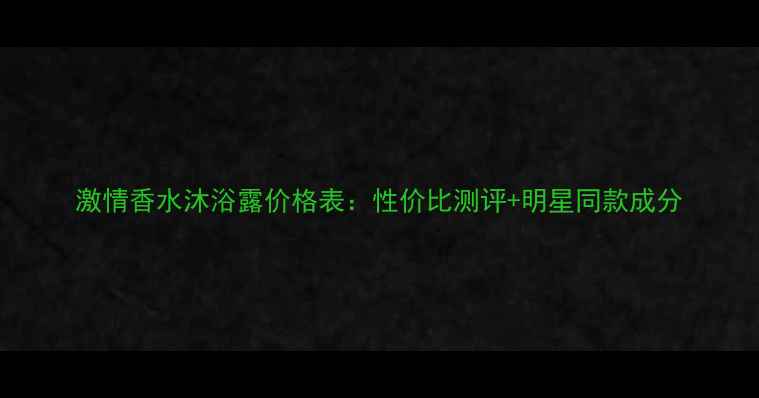 图片 激情香水沐浴露价格表：性价比测评+明星同款成分