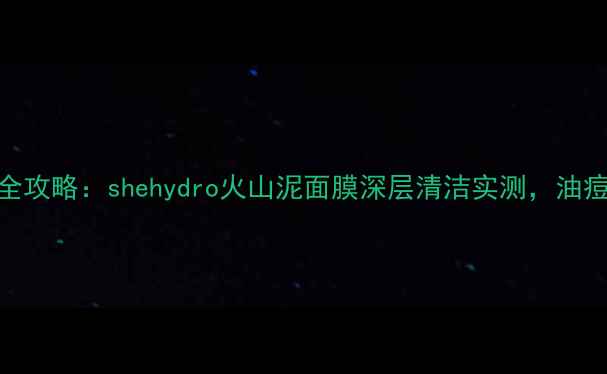 图片 火山泥面膜护肤全攻略：shehydro火山泥面膜深层清洁实测，油痘肌30天焕肤日记