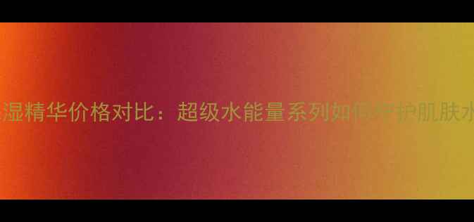 图片 热门保湿精华价格对比：超级水能量系列如何守护肌肤水润？1