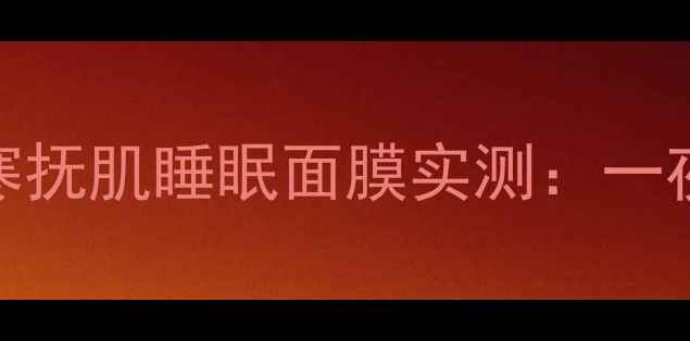 图片 熬夜党必备！拱辰享寒抚肌睡眠面膜实测：一夜回春的'液体睡眠舱'