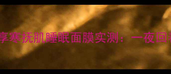 图片 熬夜党必备！拱辰享寒抚肌睡眠面膜实测：一夜回春的'液体睡眠舱'2