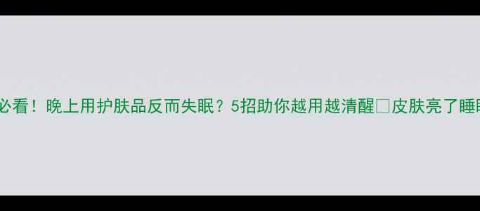 图片 熬夜党必看！晚上用护肤品反而失眠？5招助你越用越清醒✨皮肤亮了睡眠香了1