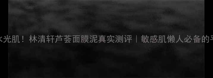 图片 熬夜急救变水光肌！林清轩芦荟面膜泥真实测评｜敏感肌懒人必备的平价敷脸神器