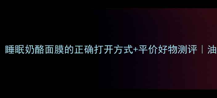 图片 熬夜急救！睡眠奶酪面膜的正确打开方式+平价好物测评｜油痘肌实测1