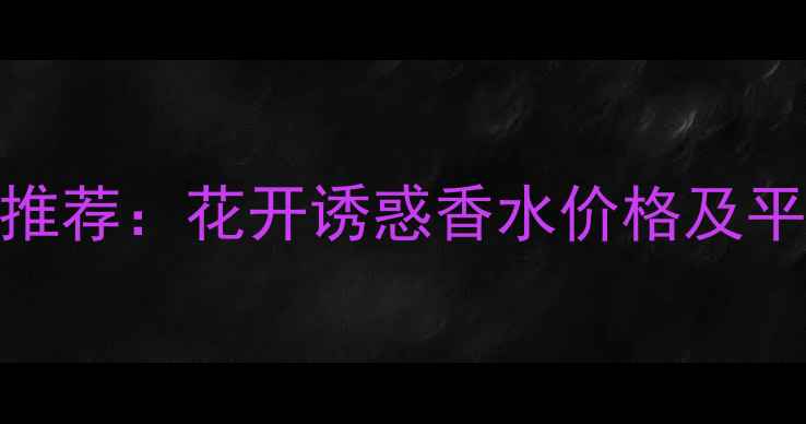图片 爆款女士香水推荐：花开诱惑香水价格及平替款对比指南