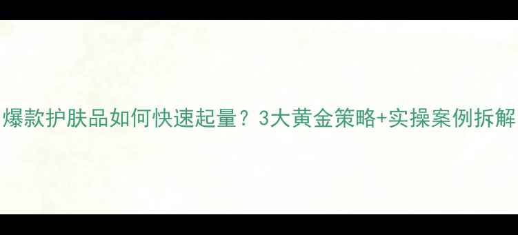 图片 爆款护肤品如何快速起量？3大黄金策略+实操案例拆解