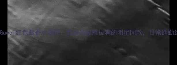 图片 爆款贵妇香Gucci红色瓶香水测评：显白高级感拉满的明星同款，日常通勤约会必入！1