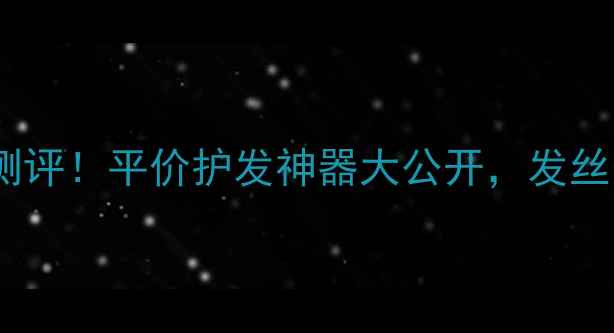 图片 爱茉莉护发精油测评！平价护发神器大公开，发丝柔顺秘籍在这！1