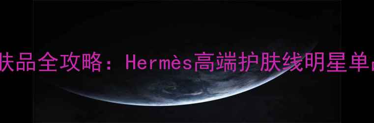 图片 爱马仕护肤品全攻略：Hermès高端护肤线明星单品与成分1