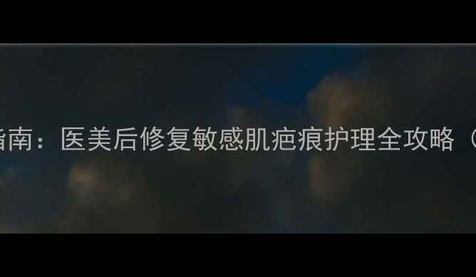 图片 特殊用途护肤品选购指南：医美后修复敏感肌疤痕护理全攻略（附成分表+避坑清单）