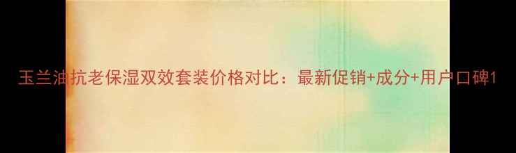 图片 玉兰油抗老保湿双效套装价格对比：最新促销+成分+用户口碑1