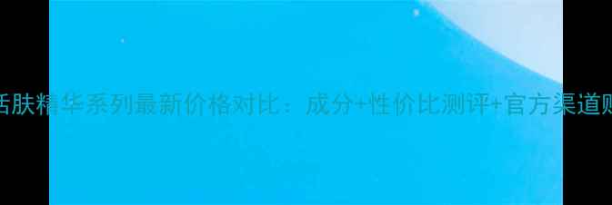 图片 玉兰油活肤精华系列最新价格对比：成分+性价比测评+官方渠道购买指南