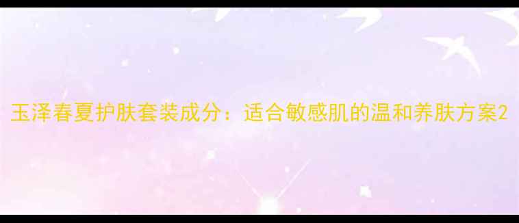 图片 玉泽春夏护肤套装成分：适合敏感肌的温和养肤方案2
