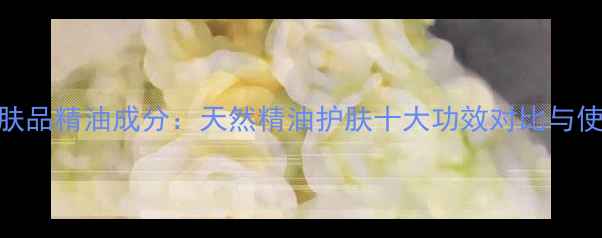 图片 玖玖护肤品精油成分：天然精油护肤十大功效对比与使用指南