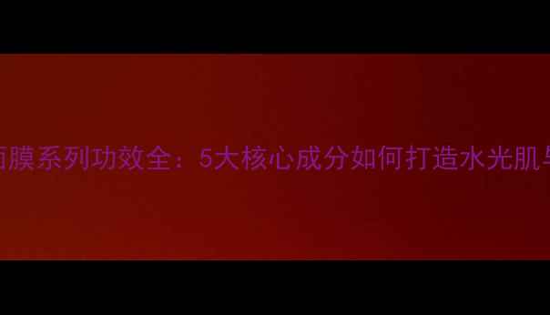 图片 玛丽艳面膜系列功效全：5大核心成分如何打造水光肌与透亮肤