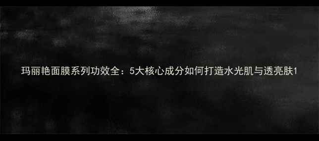 图片 玛丽艳面膜系列功效全：5大核心成分如何打造水光肌与透亮肤1