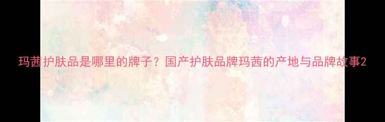 图片 玛茜护肤品是哪里的牌子？国产护肤品牌玛茜的产地与品牌故事2