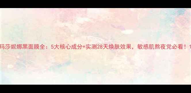 图片 玛莎妮娜黑面膜全：5大核心成分+实测28天焕肤效果，敏感肌熬夜党必看！1