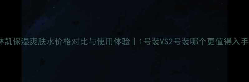 图片 玫琳凯保湿爽肤水价格对比与使用体验｜1号装VS2号装哪个更值得入手？1
