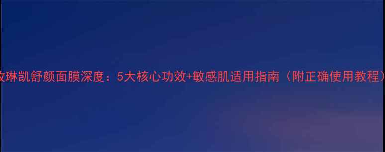 图片 玫琳凯舒颜面膜深度：5大核心功效+敏感肌适用指南（附正确使用教程）
