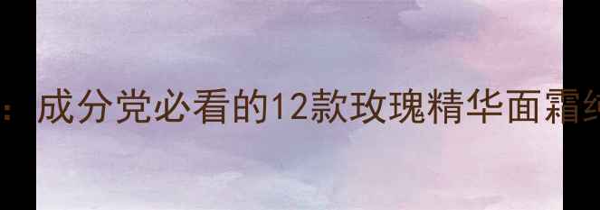 图片 玫瑰护肤品牌红黑榜：成分党必看的12款玫瑰精华面霜纯露测评与避坑指南2