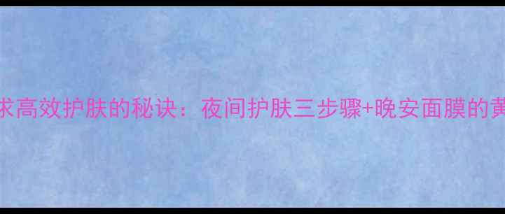 图片 现代女性追求高效护肤的秘诀：夜间护肤三步骤+晚安面膜的黄金搭配法则
