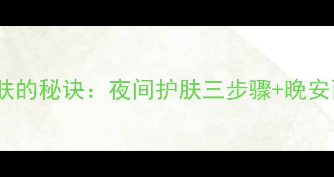 图片 现代女性追求高效护肤的秘诀：夜间护肤三步骤+晚安面膜的黄金搭配法则2