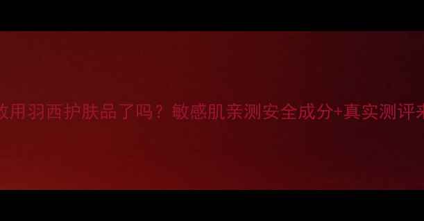 图片 现在敢用羽西护肤品了吗？敏感肌亲测安全成分+真实测评来了！