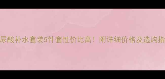 图片 玻尿酸补水套装5件套性价比高！附详细价格及选购指南